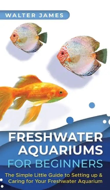 Freshwater Aquariums for Beginners: The Simple Little Guide to Setting up & Caring for Your Freshwater Aquarium by Walter James