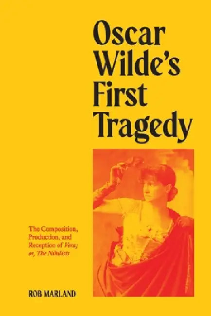 Oscar Wilde's First Tragedy: The Composition, Production, and Reception of Vera; or, The Nihilists by Rob Marland