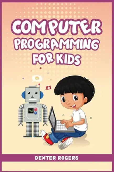 Computer Programming for Kids: An Easy Step-by-Step Guide For Young Programmers To Learn Coding Skills (2022 Crash Course for Newbies) by Dexter Rogers