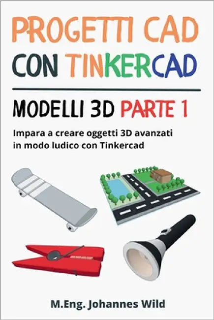 Progetti CAD con Tinkercad Modelli 3D Parte 1: Impara a creare oggetti 3D avanzati in modo ludico con Tinkercad by Wild, M. Eng Johannes