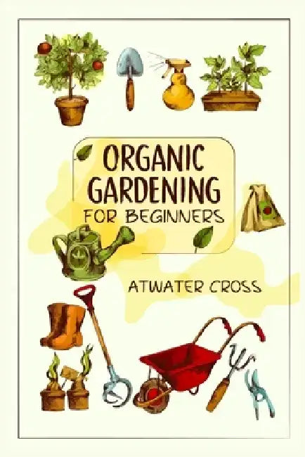 Organic Gardening for Beginners: Discover the Simple Steps Necessary to Establish and Maintain Your Own Organic Garden and Grow Your Organic Produce a by Atwater Cross