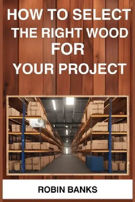 How to Select the Right Wood for Your Project: A Comprehensive Guide to Choosing the Perfect Wood for Your Woodworking Projects (2024) by Robin Banks