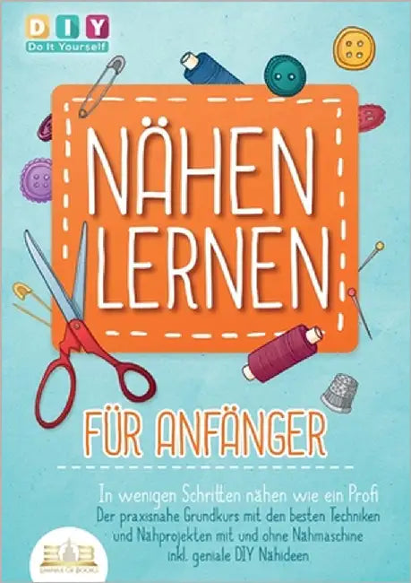 NÄHEN LERNEN FÜR ANFÄNGER - In wenigen Schritten nähen wie ein Profi: Der praxisnahe Grundkurs mit den besten Techniken und Nähprojekten mit und ohne by Do It Yourself, Diy