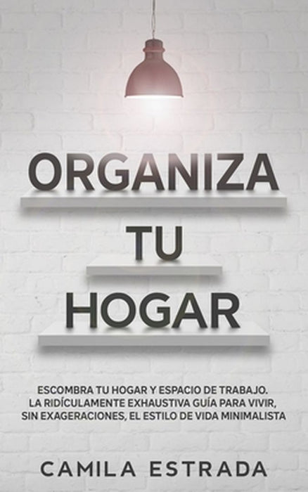 Organiza tu hogar: Escombra tu hogar y espacio de trabajo. La ridículamente exhaustiva guía para vivir, sin exageraciones, el estilo de v by Camila Estrada