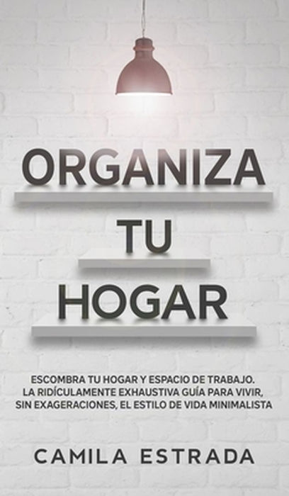 Organiza tu hogar: Escombra tu hogar y espacio de trabajo. La ridículamente exhaustiva guía para vivir, sin exageraciones, el estilo de v by Camila Estrada