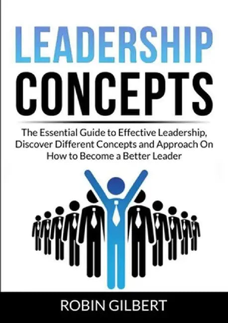 Leadership Concepts: The Essential Guide to Effective Leadership, Discover Different Concepts and Approach On How to Become a Better Leader by Robin Gilbert
