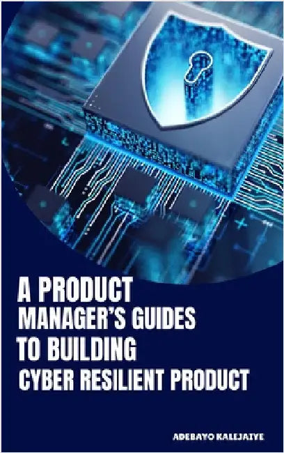 A Product Manager's Guide to Building Cyber-Resilient Products by Kalejaiye, Adebayo