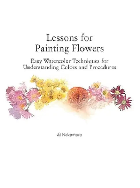 Lessons for Painting Flowers: Easy Watercolors for Understanding Colors and Procedures by Ai Nakamura