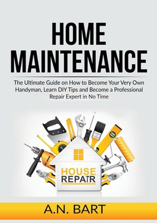 Home Maintenance: The Ultimate Guide on How to Become Your Very Own Handyman, Learn DIY Tips and Become a Professional Repair Expert in by A. N. Bart