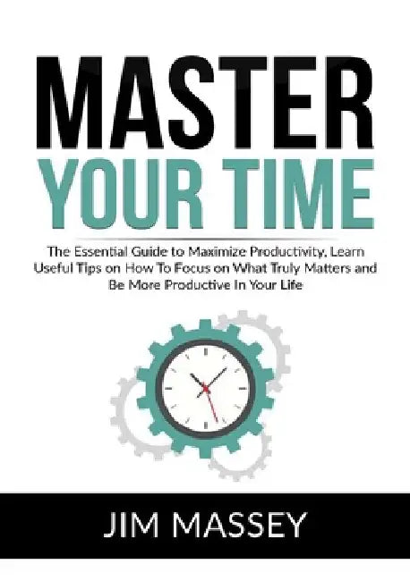 Master Your Time: The Essential Guide to Maximize Productivity, Learn Useful Tips on How To Focus on What Truly Matters and Be More Prod by Jim Massey
