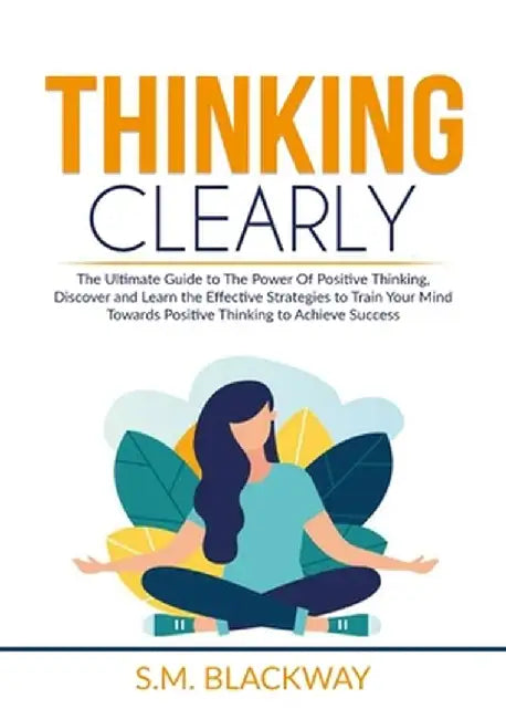 Thinking Clearly: The Ultimate Guide to The Power Of Positive Thinking, Discover and Learn the Effective Strategies to Train Your Mind T by S. M. Blackway