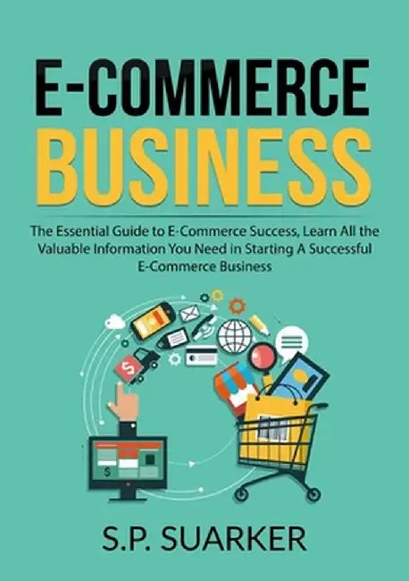 E-Commerce Business: The Essential Guide to E-Commerce Success, Learn All the Valuable Information You Need in Starting A Successful E-Comm by S. P. Suarker