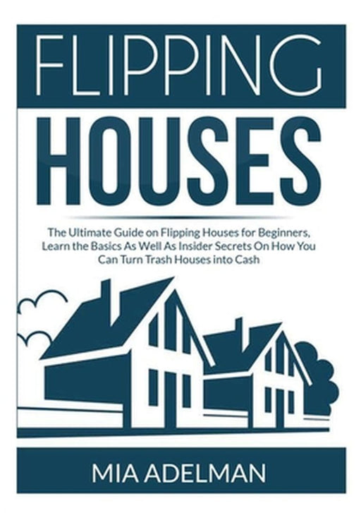 Flipping Houses: The Ultimate Guide on Flipping Houses for Beginners, Learn the Basics As Well As Insider Secrets On How You Can Turn T by Mia Adelman