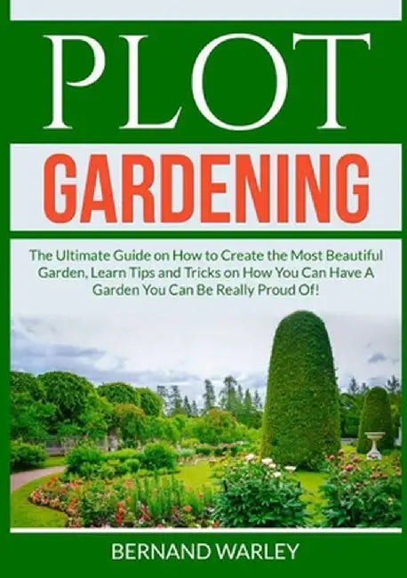 Plot Gardening: The Ultimate Guide on How to Create the Most Beautiful Garden, Learn Tips and Tricks on How You Can Have A Garden You by Bernand Warley