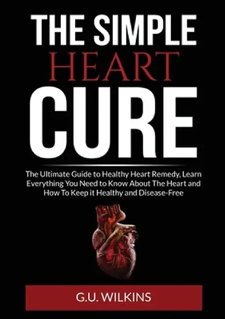 The Simple Heart Cure: The Ultimate Guide to Healthy Heart Remedy, Learn Everything You Need to Know About The Heart and How To Keep it Healt by G. U. Wilkins