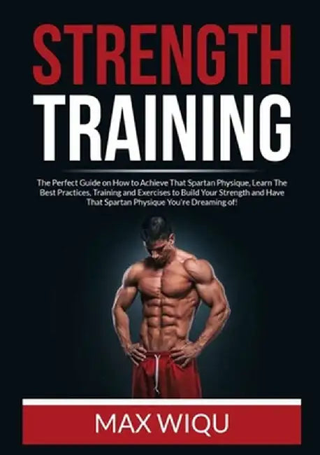 Strength Training: The Perfect Guide on How to Achieve That Spartan Physique, Learn The Best Practices, Training and Exercises to Build Y by Max Wiqu