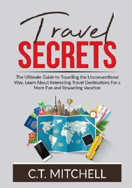 Travel Secrets: The Ultimate Guide to Travelling the Unconventional Way, Learn About Interesting Travel Destinations For a More Fun an by C. T. Mitchell