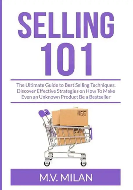 Selling 101: The Ultimate Guide to Best Selling Techniques, Discover Effective Strategies on How To Make Even an Unknown Product Be by M. V. Milan