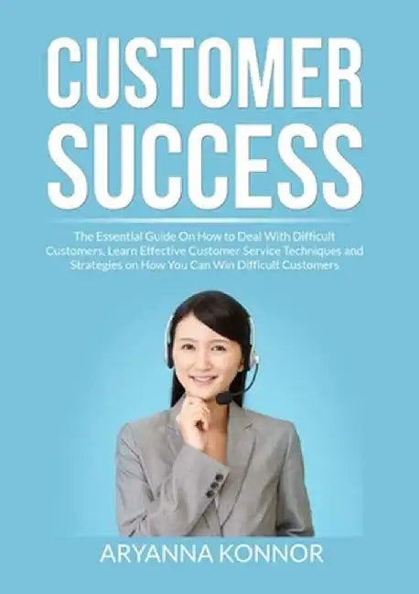 Customer Success: The Essential Guide On How to Deal With Difficult Customers, Learn Effective Customer Service Techniques and Strategie by Aryana Konnor