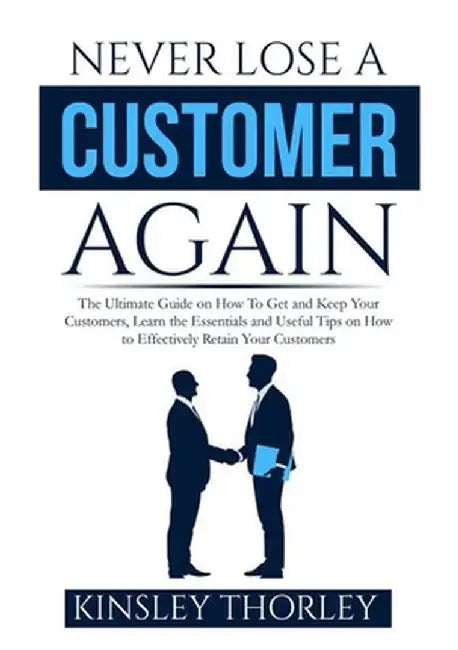 Never Lose a Customer Again: The Ultimate Guide on How To Get and Keep Your Customers, Learn the Essentials and Useful Tips on How to Effectively R by Kinsley Thorley