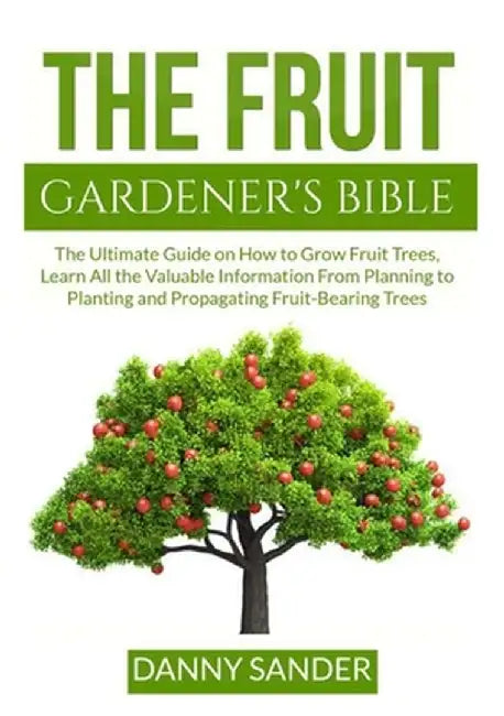The Fruit Gardener's Bible: The Ultimate Guide on How to Grow Fruit Trees, Learn All the Valuable Information From Planning to Planting and Propag by Danny Sander