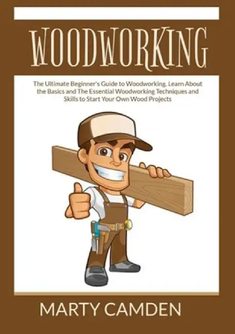 Woodworking: The Ultimate Beginner's Guide to Woodworking, Learn About the Basics and The Essential Woodworking Techniques and Skil by Marty Camden