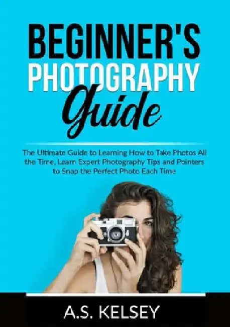 Beginner's Photography Guide: The Ultimate Guide to Learning How to Take Photos All the Time, Learn Expert Photography Tips and Pointers to Snap the by A. S. Kelsey