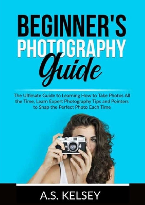 Beginner's Photography Guide: The Ultimate Guide to Learning How to Take Photos All the Time, Learn Expert Photography Tips and Pointers to Snap the