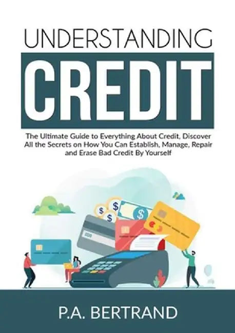 Understanding Credit: The Ultimate Guide to Everything About Credit, Discover All the Secrets on How You Can Establish, Manage, Repair and E by P. a. Bertrand