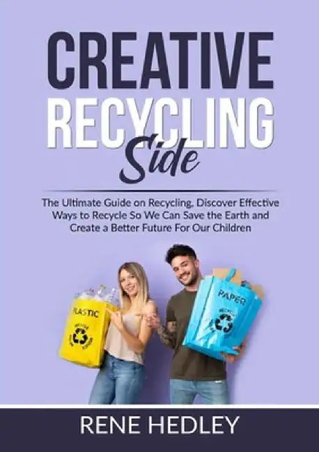 Creative Recycling Side: The Ultimate Guide on Recycling, Discover Effective Ways to Recycle So We Can Save the Earth and Create a Better Futur by Rene Hedley