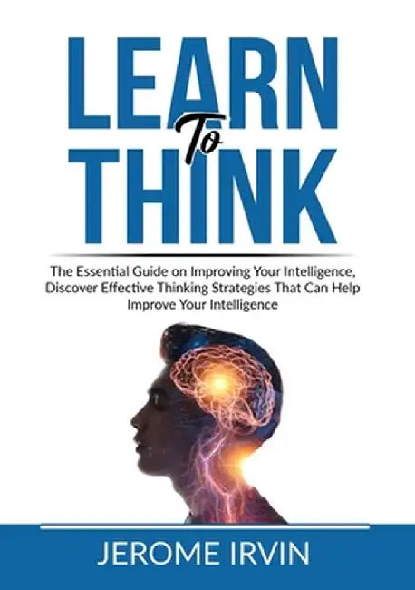 Learn to Think: The Essential Guide on Improving Your Intelligence, Discover Effective Thinking Strategies That Can Help Improve Your by Jerome Irvin