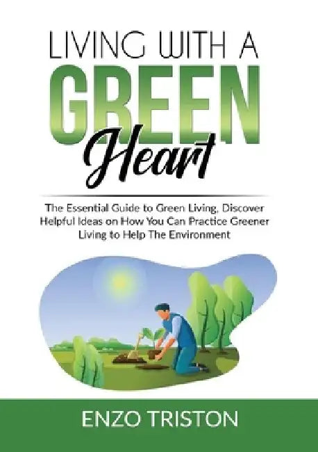 Living with a Green Heart: The Essential Guide to Green Living, Discover Helpful Ideas on How You Can Practice Greener Living to Help The Environ by Enzo Triston