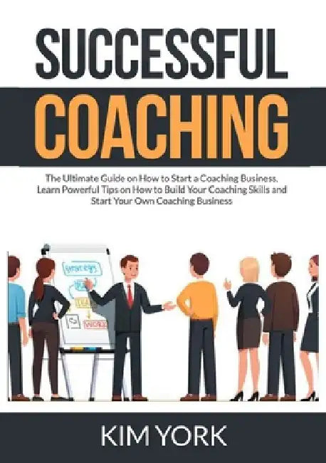 Successful Coaching: The Ultimate Guide on How to Start a Coaching Business, Learn Powerful Tips on How to Build Your Coaching Skills and S by Kim York
