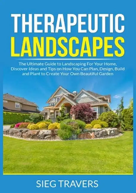 Therapeutic Landscapes: The Ultimate Guide to Landscaping For Your Home, Discover Ideas and Tips on How You Can Plan, Design, Build and Plant by Sieg Travers