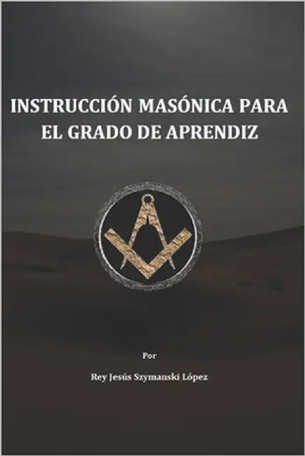 Instrucción Masónica para el grado de Aprendiz by Szymanski López Mtro, Rey Jesús