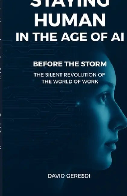 Staying Human in the Age Of AI: Before the Storm - The Silent Revolution of the World of Work by David Geresdi