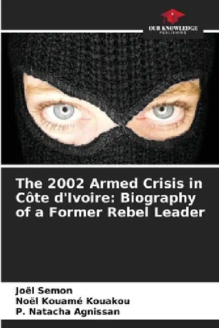 The 2002 Armed Crisis in Côte d'Ivoire: Biography of a Former Rebel Leader by Joël Semon, Noël Kouamé Kouakou, P. Natacha Agnissan