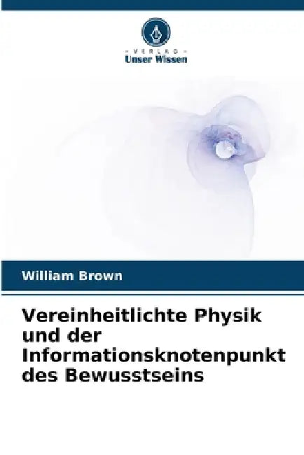 Vereinheitlichte Physik und der Informationsknotenpunkt des Bewusstseins by William Brown