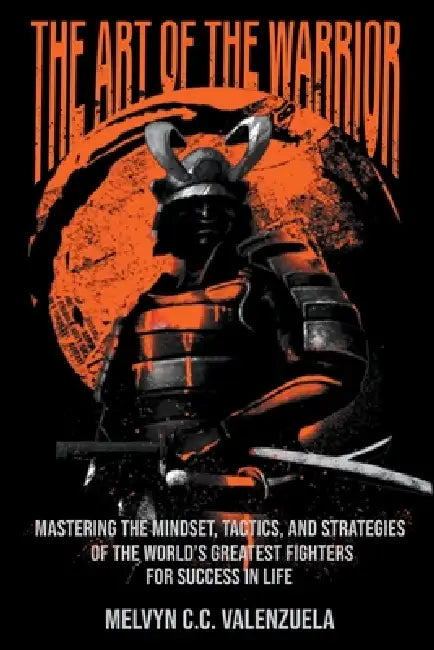 The Art of the Warrior: Mastering the Mindset, Tactics, and Strategies of the World's Greatest Fighters For Success In Life by Melvyn C. C. Valenzuela
