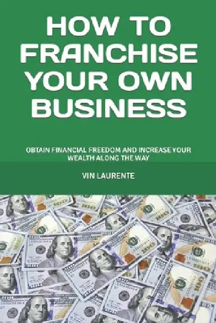 How to Franchise Your Own Business: Obtain Financial Freedom and Increase Your Wealth Along the Way by Vin Laurente