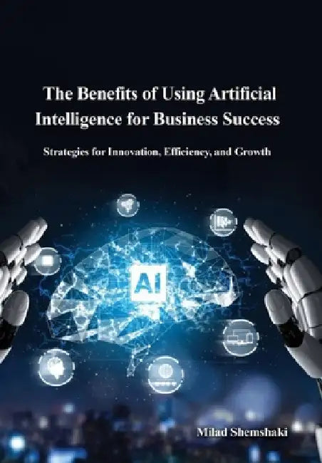 The Benefits of Using Artificial Intelligence for Business Success: Strategies for Innovation, Efficiency, and Growth by Milad Shemshaki