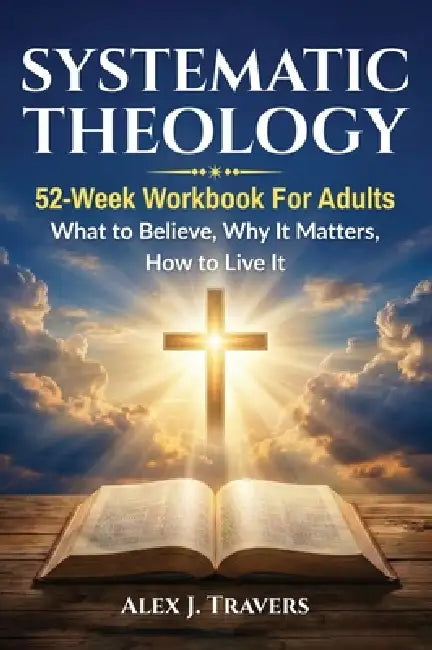 Systematic Theology: 52-Week Workbook for Adults-What to Believe, Why It Matters, and How to Live It by Alex J. Travers