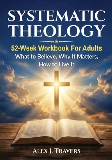 Systematic Theology: 52-Week Workbook for Adults-What to Believe, Why It Matters, and How to Live It by Alex J. Travers