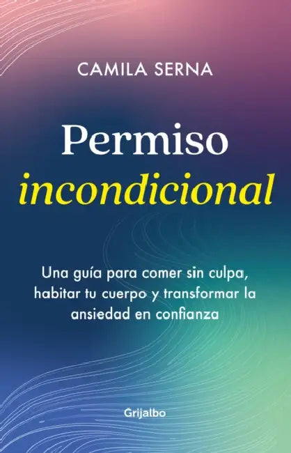 Permiso Incondicional. Una Guía Para Comer Sin Culpa, Habitar Tu Cuerpo Y Transformar La Ansiedad En Confianza / Unconditional Permission by Camila Serna