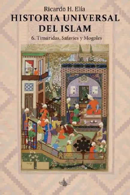 Historia Universal del Islam: tomo 6: 6. Timúridas, Safavíes y Mogoles by Ricardo H. Elía