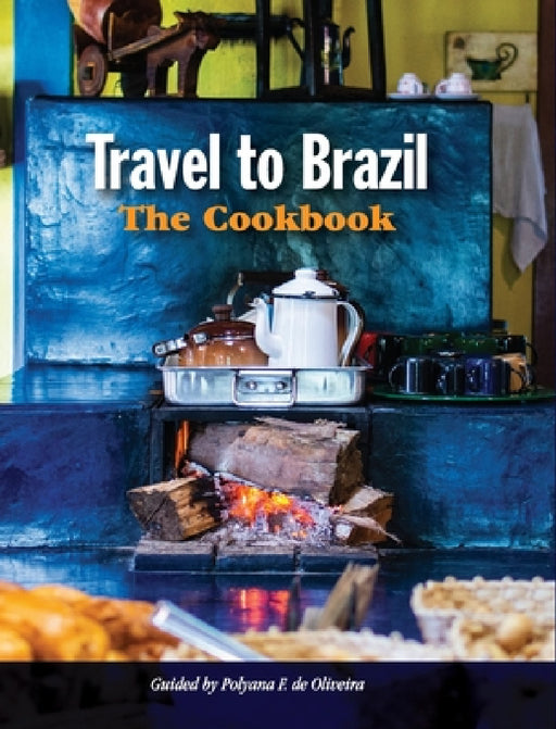 Travel to Brazil: The Cookbook - Recipes from Throughout the Country, and the Stories of the People Behind Them by Polyana de Oliveira