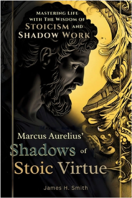 Marcus Aurelius' Shadows of Stoic Virtue: Mastering Life with The Wisdom of Stoicism and Shadow Work by James H. Smith