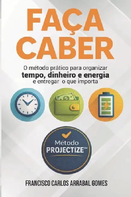 Faça Caber: O método prático para organizar tempo, dinheiro e energia e entregar o que importa by Francisco Carlos Arrabal Gomes