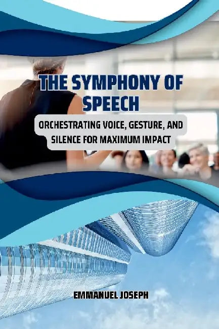 The Symphony of Speech, Orchestrating Voice, Gesture, and Silence for Maximum Impact by Emmanuel Joseph