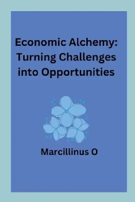Economic Alchemy: Turning Challenges into Opportunities by Marcillinus O